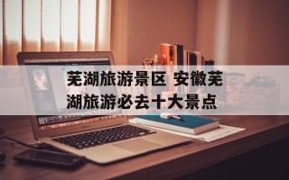 芜湖旅游景区 安徽芜湖旅游必去十大景点