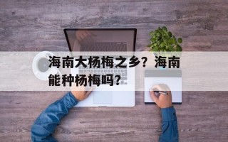 海南大杨梅之乡？海南能种杨梅吗？