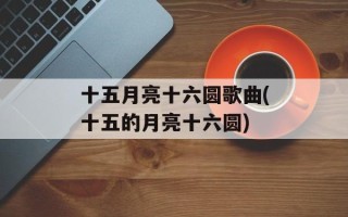 十五月亮十六圆歌曲(十五的月亮十六圆)