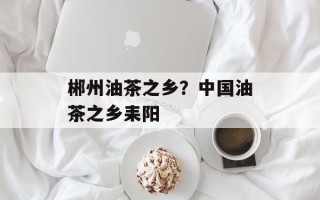 郴州油茶之乡？中国油茶之乡耒阳