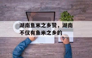 湖南鱼米之乡赞，湖南不仅有鱼米之乡的