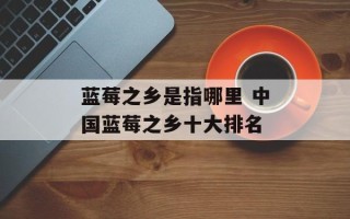 蓝莓之乡是指哪里 中国蓝莓之乡十大排名