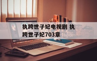 执跨世子妃电视剧 执跨世子妃703章