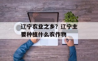 辽宁农业之乡？辽宁主要种植什么农作物