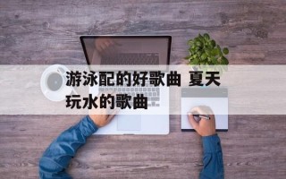 游泳配的好歌曲 夏天玩水的歌曲