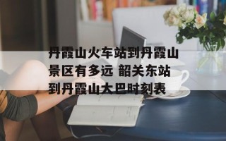 丹霞山火车站到丹霞山景区有多远 韶关东站到丹霞山大巴时刻表