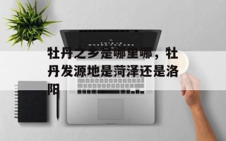 牡丹之乡是哪里哪，牡丹发源地是菏泽还是洛阳