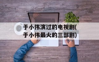 于小伟演过的电视剧(于小伟最火的三部剧)