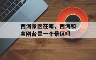 西河景区在哪，西河和金刚台是一个景区吗