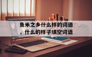 鱼米之乡什么样的词语，什么的样子填空词语