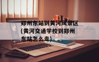郑州东站到黄河风景区(黄河交通学校到郑州东站怎么走)
