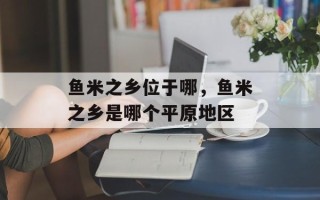 鱼米之乡位于哪，鱼米之乡是哪个平原地区