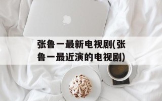 张鲁一最新电视剧(张鲁一最近演的电视剧)