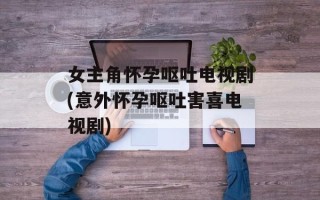 女主角怀孕呕吐电视剧(意外怀孕呕吐害喜电视剧)