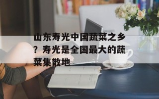 山东寿光中国蔬菜之乡？寿光是全国最大的蔬菜集散地