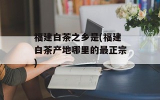 福建白茶之乡是(福建白茶产地哪里的最正宗)