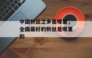 中国粉丝之乡是哪里，全国最好的粉丝是哪里的