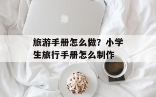 旅游手册怎么做？小学生旅行手册怎么制作