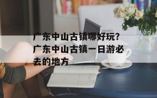 广东中山古镇哪好玩？广东中山古镇一日游必去的地方