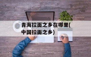 青海拉面之乡在哪里(中国拉面之乡)
