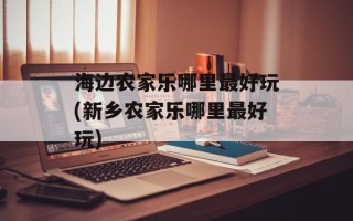 海边农家乐哪里最好玩(新乡农家乐哪里最好玩)
