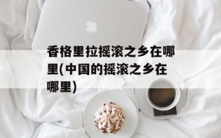 香格里拉摇滚之乡在哪里(中国的摇滚之乡在哪里)