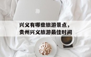 兴义有哪些旅游景点，贵州兴义旅游最佳时间