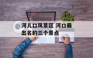 河儿口风景区 河口最出名的三个景点