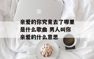 亲爱的你究竟去了哪里是什么歌曲 男人叫你亲爱的什么意思