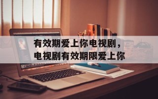 有效期爱上你电视剧，电视剧有效期限爱上你