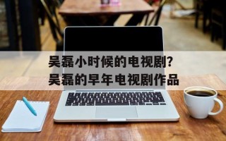 吴磊小时候的电视剧？吴磊的早年电视剧作品