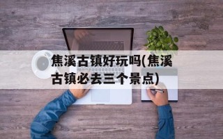 焦溪古镇好玩吗(焦溪古镇必去三个景点)