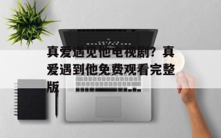 真爱遇见他电视剧？真爱遇到他免费观看完整版