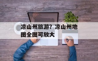 凉山州旅游？凉山州地图全图可放大
