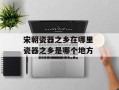 宋朝瓷器之乡在哪里 瓷器之乡是哪个地方