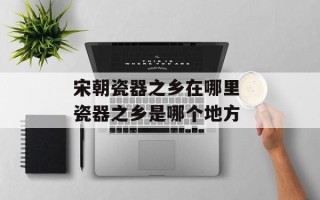 宋朝瓷器之乡在哪里 瓷器之乡是哪个地方