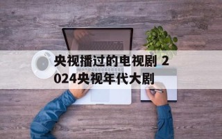 央视播过的电视剧 2024央视年代大剧