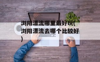 浏阳漂流哪里最好玩(浏阳漂流去哪个比较好)