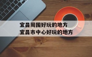 宜昌周围好玩的地方 宜昌市中心好玩的地方