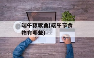 端午粽歌曲(端午节食物有哪些)