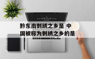 黔东南刺绣之乡是 中国被称为刺绣之乡的是