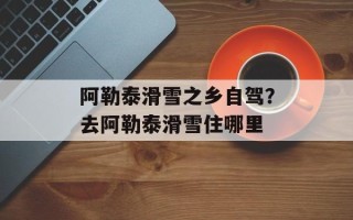 阿勒泰滑雪之乡自驾？去阿勒泰滑雪住哪里