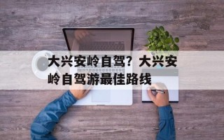 大兴安岭自驾？大兴安岭自驾游最佳路线