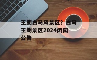 王朗白马风景区？白马王朗景区2024闭园公告