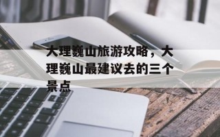 大理巍山旅游攻略，大理巍山最建议去的三个景点
