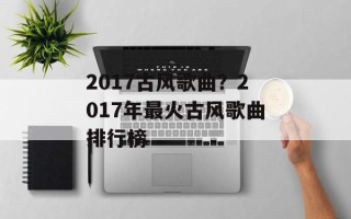 2017古风歌曲？2017年最火古风歌曲排行榜