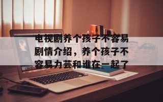 电视剧养个孩子不容易剧情介绍，养个孩子不容易力芸和谁在一起了