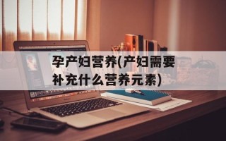 孕产妇营养(产妇需要补充什么营养元素)