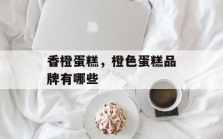 香橙蛋糕，橙色蛋糕品牌有哪些