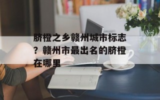 脐橙之乡赣州城市标志？赣州市最出名的脐橙在哪里